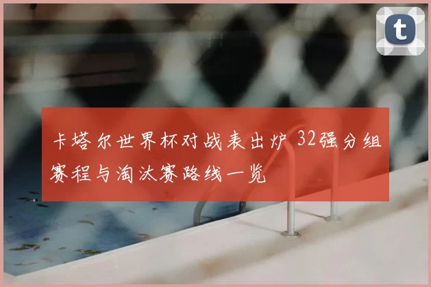 卡塔尔世界杯对战表出炉 32强分组赛程与淘汰赛路线一览
