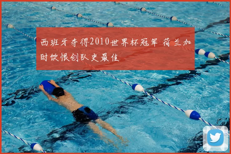 西班牙夺得2010世界杯冠军 荷兰加时饮恨创队史最佳