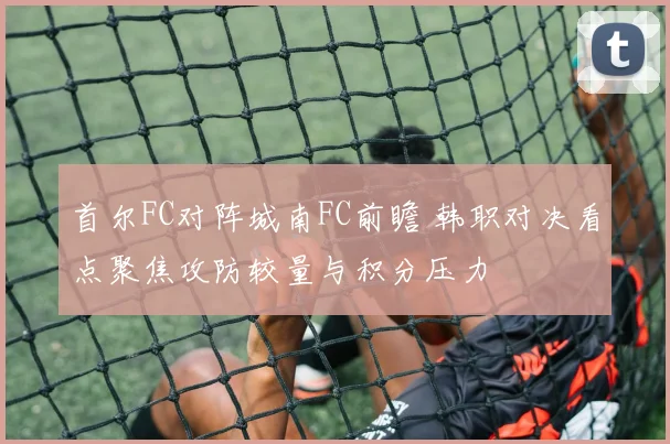 首尔FC对阵城南FC前瞻 韩职对决看点聚焦攻防较量与积分压力