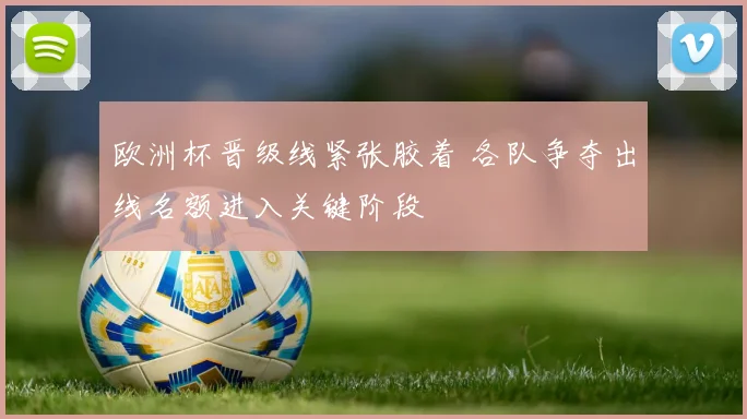 欧洲杯晋级线紧张胶着 各队争夺出线名额进入关键阶段