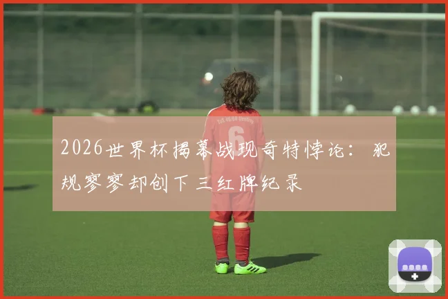 2026世界杯揭幕战现奇特悖论:犯规寥寥却创下三红牌纪录