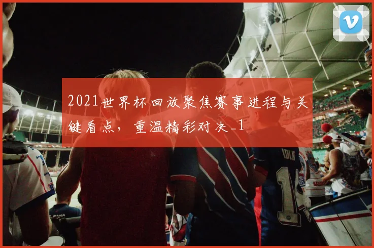 2021世界杯回放聚焦赛事进程与关键看点,重温精彩对决_1