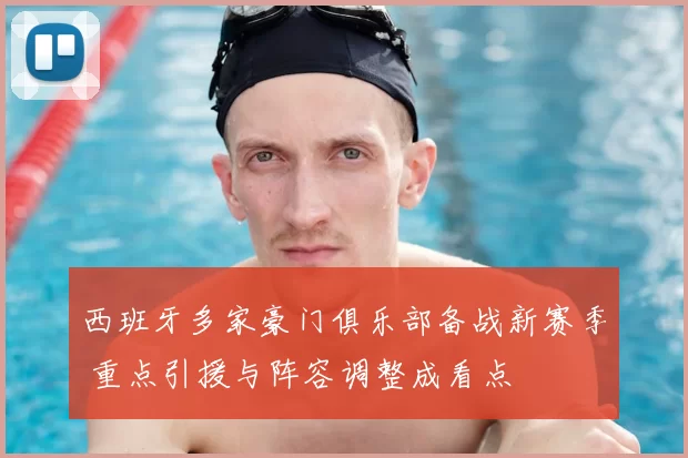 西班牙多家豪门俱乐部备战新赛季 重点引援与阵容调整成看点