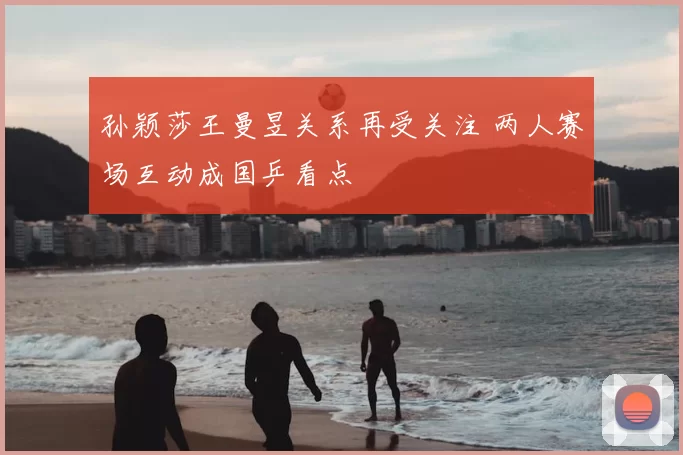 孙颖莎王曼昱关系再受关注 两人赛场互动成国乒看点