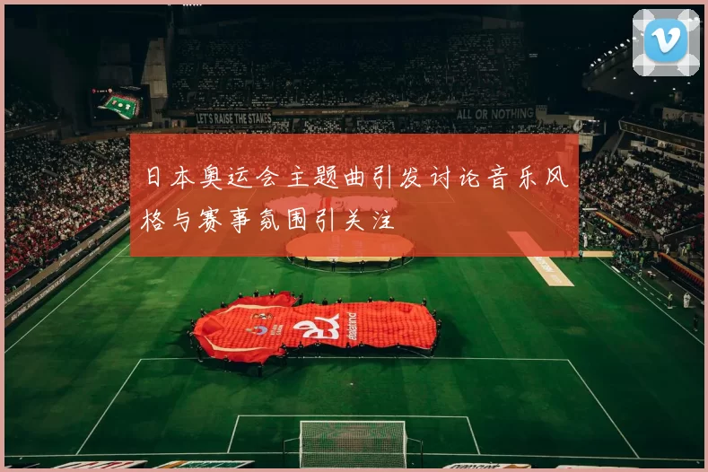 日本奥运会主题曲引发讨论音乐风格与赛事氛围引关注