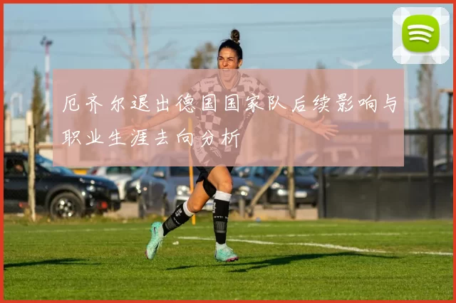 厄齐尔退出德国国家队后续影响与职业生涯去向分析