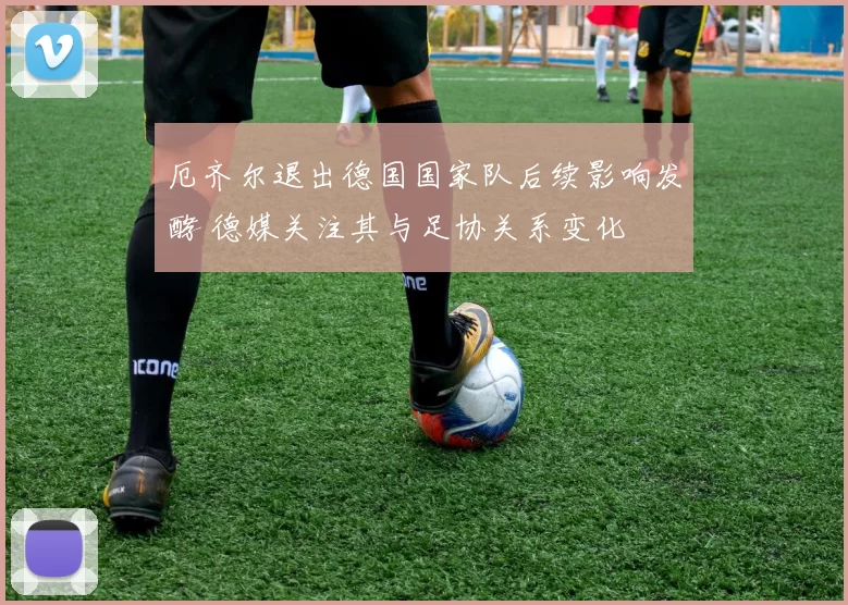 厄齐尔退出德国国家队后续影响发酵 德媒关注其与足协关系变化