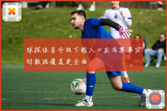 球探体育升级下载入口发布赛事实时数据覆盖更全面