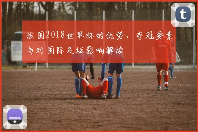 法国2018世界杯的优势、夺冠要素与对国际足坛影响解读