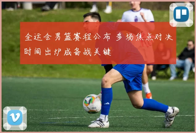 全运会男篮赛程公布 多场焦点对决时间出炉成备战关键