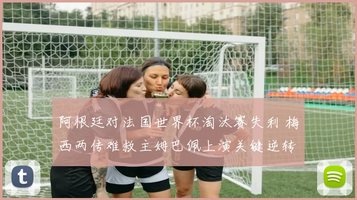 阿根廷对法国世界杯淘汰赛失利 梅西两传难救主姆巴佩上演关键逆转