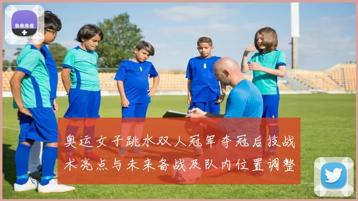 奥运女子跳水双人冠军夺冠后技战术亮点与未来备战及队内位置调整