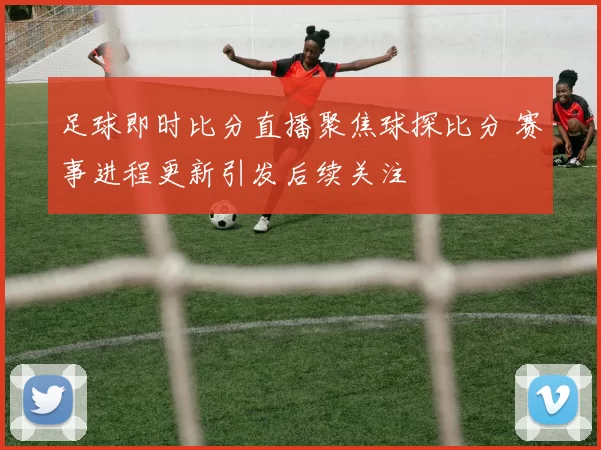 足球即时比分直播聚焦球探比分 赛事进程更新引发后续关注