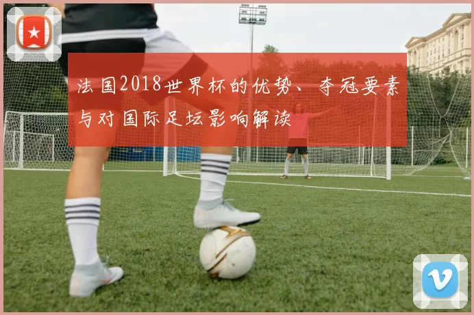 法国2018世界杯的优势、夺冠要素与对国际足坛影响解读