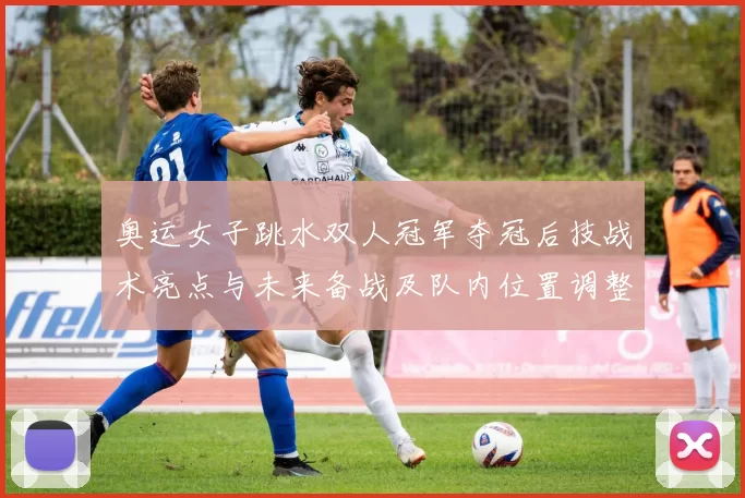奥运女子跳水双人冠军夺冠后技战术亮点与未来备战及队内位置调整