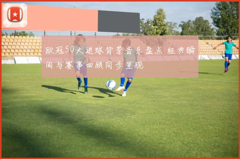 欧冠50大进球背景音乐盘点 经典瞬间与赛事回顾同步呈现