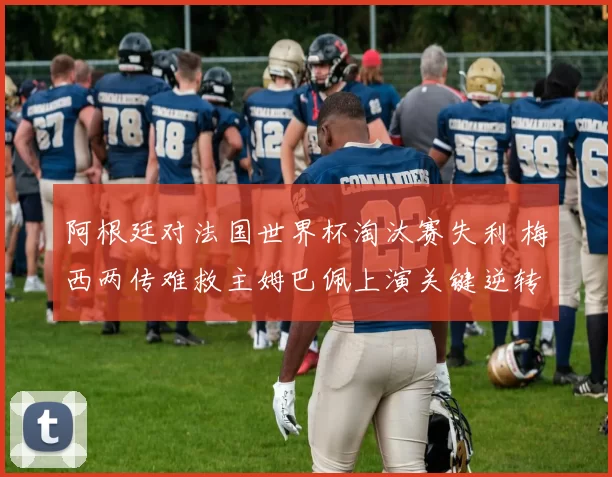 阿根廷对法国世界杯淘汰赛失利 梅西两传难救主姆巴佩上演关键逆转