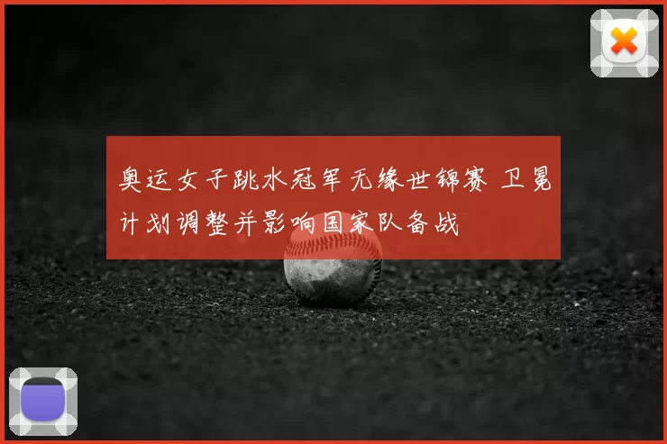 奥运女子跳水冠军无缘世锦赛 卫冕计划调整并影响国家队备战
