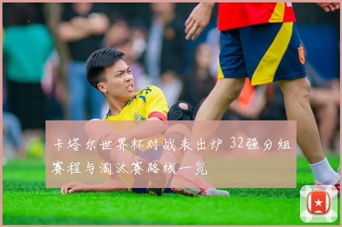 卡塔尔世界杯对战表出炉 32强分组赛程与淘汰赛路线一览