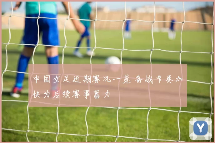 中国女足近期赛况一览 备战节奏加快为后续赛事蓄力