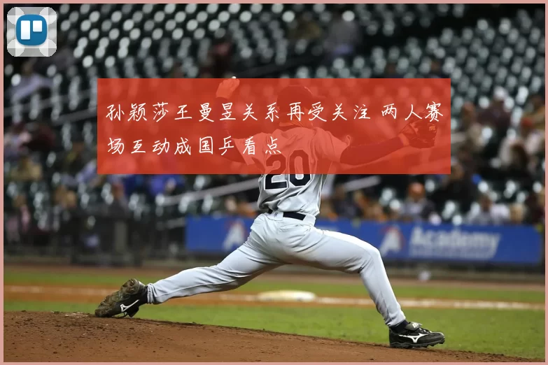 孙颖莎王曼昱关系再受关注 两人赛场互动成国乒看点