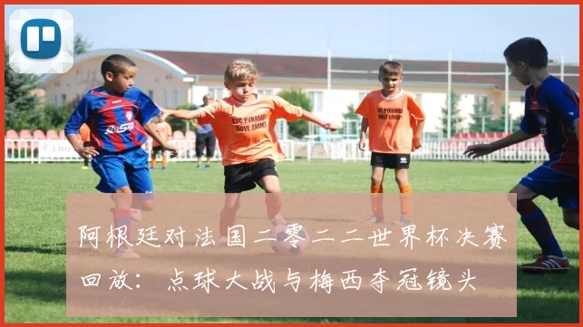 阿根廷对法国二零二二世界杯决赛回放:点球大战与梅西夺冠镜头