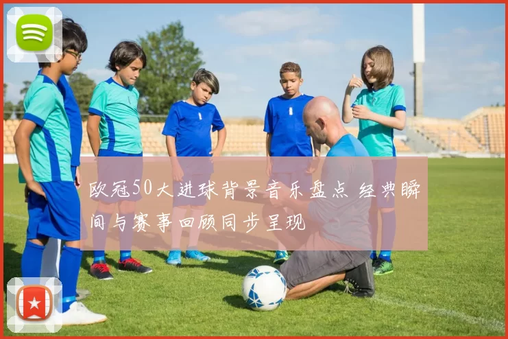 欧冠50大进球背景音乐盘点 经典瞬间与赛事回顾同步呈现