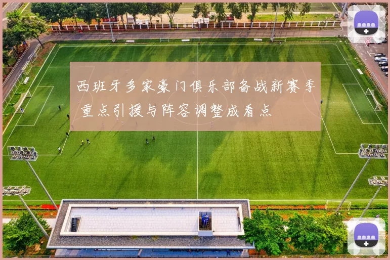 西班牙多家豪门俱乐部备战新赛季 重点引援与阵容调整成看点