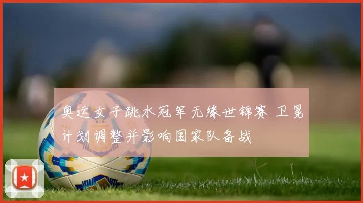 奥运女子跳水冠军无缘世锦赛 卫冕计划调整并影响国家队备战