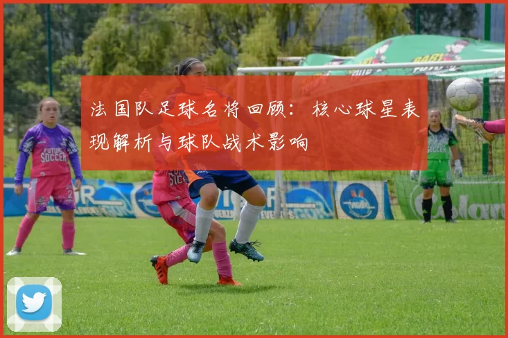 法国队足球名将回顾：核心球星表现解析与球队战术影响