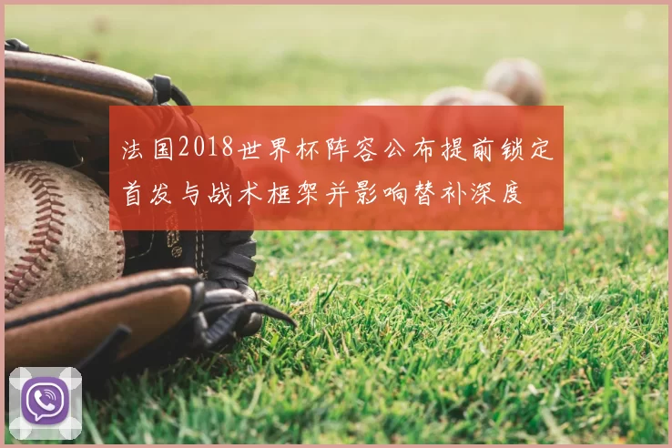 法国2018世界杯阵容公布提前锁定首发与战术框架并影响替补深度