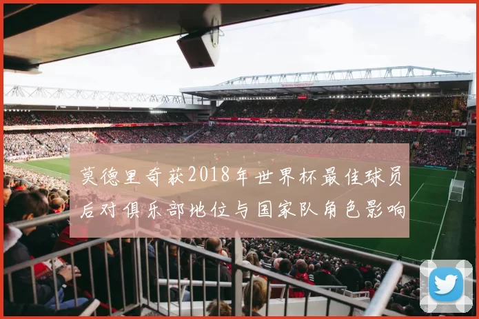 莫德里奇获2018年世界杯最佳球员后对俱乐部地位与国家队角色影响解析