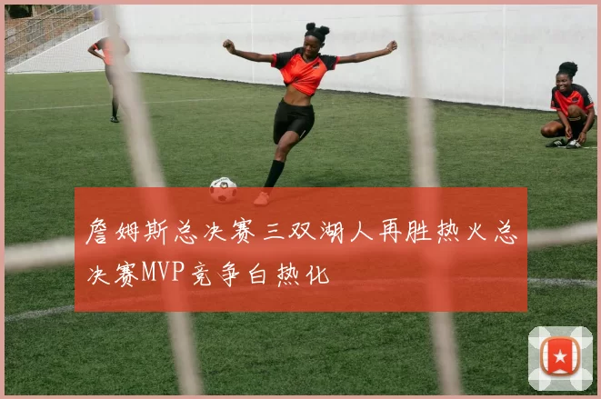 詹姆斯总决赛三双湖人再胜热火总决赛MVP竞争白热化