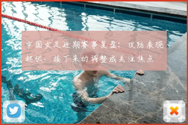 中国女足近期赛事复盘：攻防表现起伏，接下来的调整成关注焦点