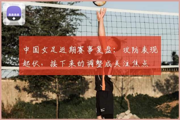 中国女足近期赛事复盘：攻防表现起伏，接下来的调整成关注焦点